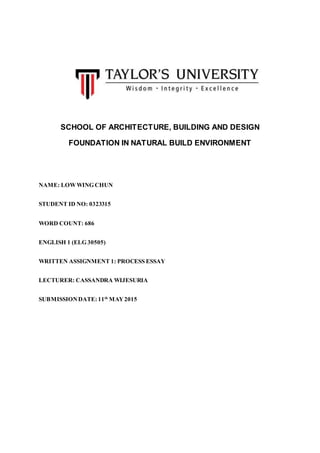 SCHOOL OF ARCHITECTURE, BUILDING AND DESIGN
FOUNDATION IN NATURAL BUILD ENVIRONMENT
NAME: LOWWING CHUN
STUDENT ID NO: 0323315
WORD COUNT: 686
ENGLISH 1 (ELG 30505)
WRITTEN ASSIGNMENT 1: PROCESS ESSAY
LECTURER: CASSANDRA WIJESURIA
SUBMISSIONDATE: 11th
MAY2015
 