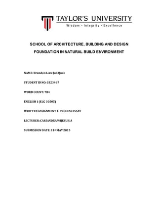 SCHOOL OF ARCHITECTURE, BUILDING AND DESIGN
FOUNDATION IN NATURAL BUILD ENVIRONMENT
NAME:BrandonLiawJunQuan
STUDENT ID NO:0323467
WORD COUNT:784
ENGLISH1(ELG 30505)
WRITTENASSIGNMENT 1:PROCESS ESSAY
LECTURER:CASSANDRAWIJESURIA
SUBMISSIONDATE:11th MAY2015
 
