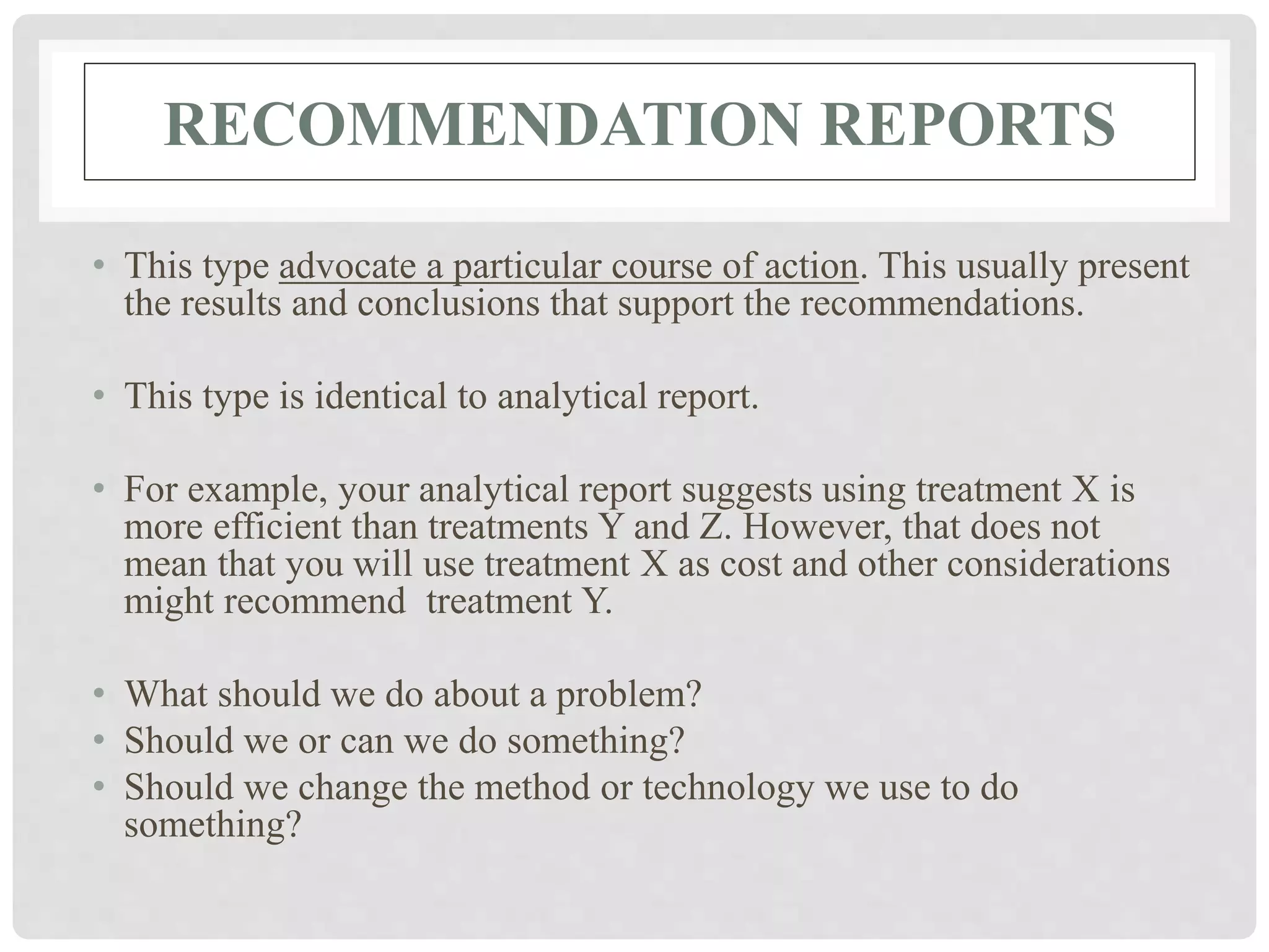 RECOMMENDATION REPORTS
• This type advocate a particular course of action. This usually present
the results and conclusions that support the recommendations.
• This type is identical to analytical report.
• For example, your analytical report suggests using treatment X is
more efficient than treatments Y and Z. However, that does not
mean that you will use treatment X as cost and other considerations
might recommend treatment Y.
• What should we do about a problem?
• Should we or can we do something?
• Should we change the method or technology we use to do
something?
 