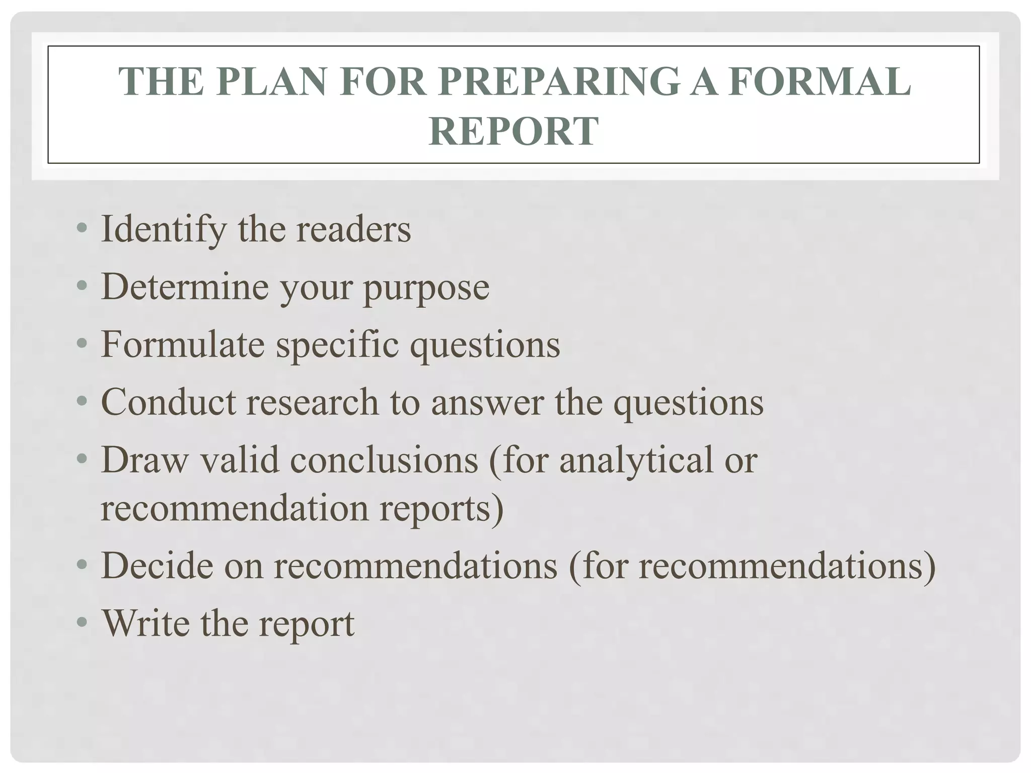 THE PLAN FOR PREPARING A FORMAL
REPORT
• Identify the readers
• Determine your purpose
• Formulate specific questions
• Conduct research to answer the questions
• Draw valid conclusions (for analytical or
recommendation reports)
• Decide on recommendations (for recommendations)
• Write the report
 