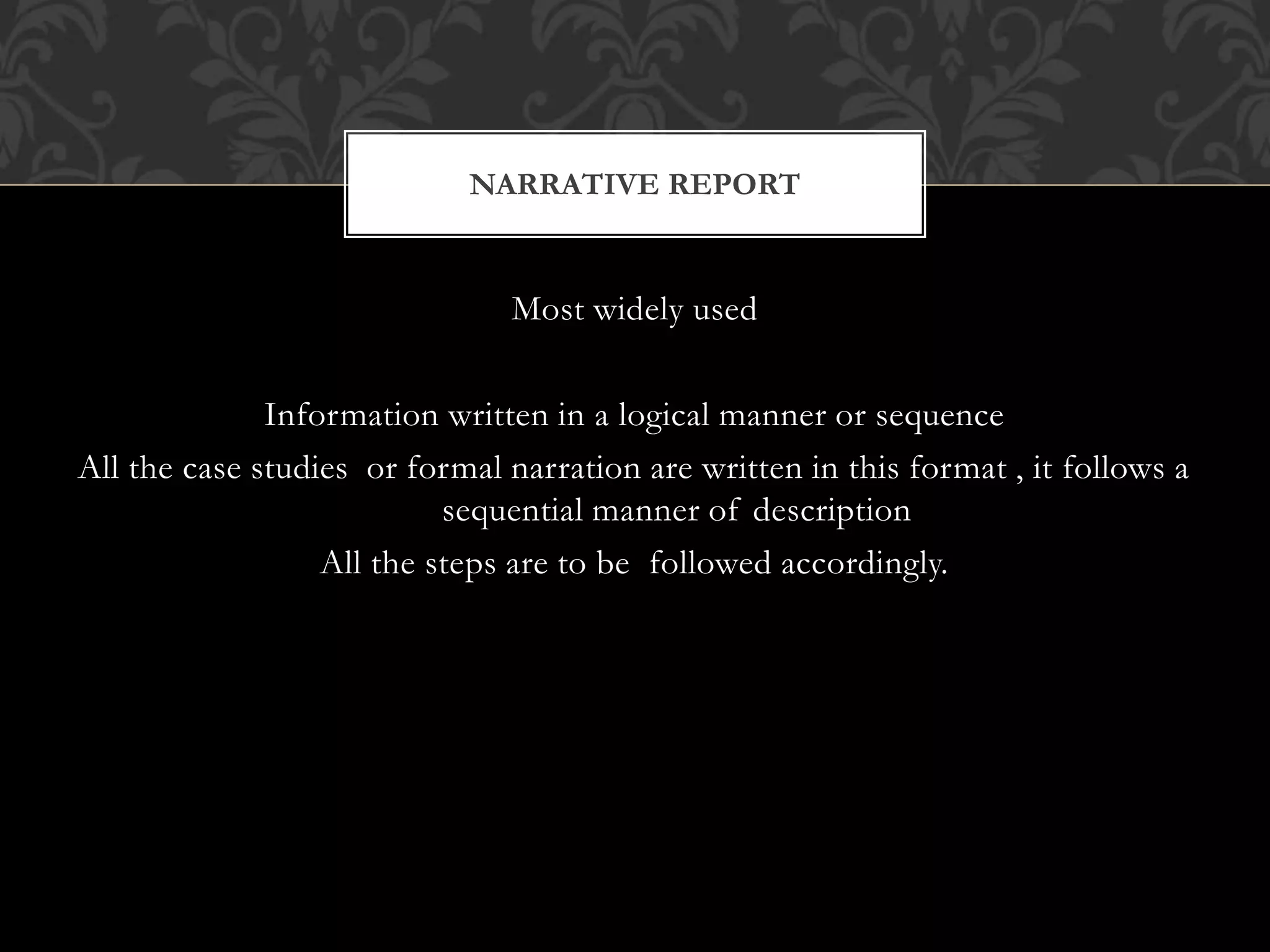 Most widely used
Information written in a logical manner or sequence
All the case studies or formal narration are written in this format , it follows a
sequential manner of description
All the steps are to be followed accordingly.
NARRATIVE REPORT
 