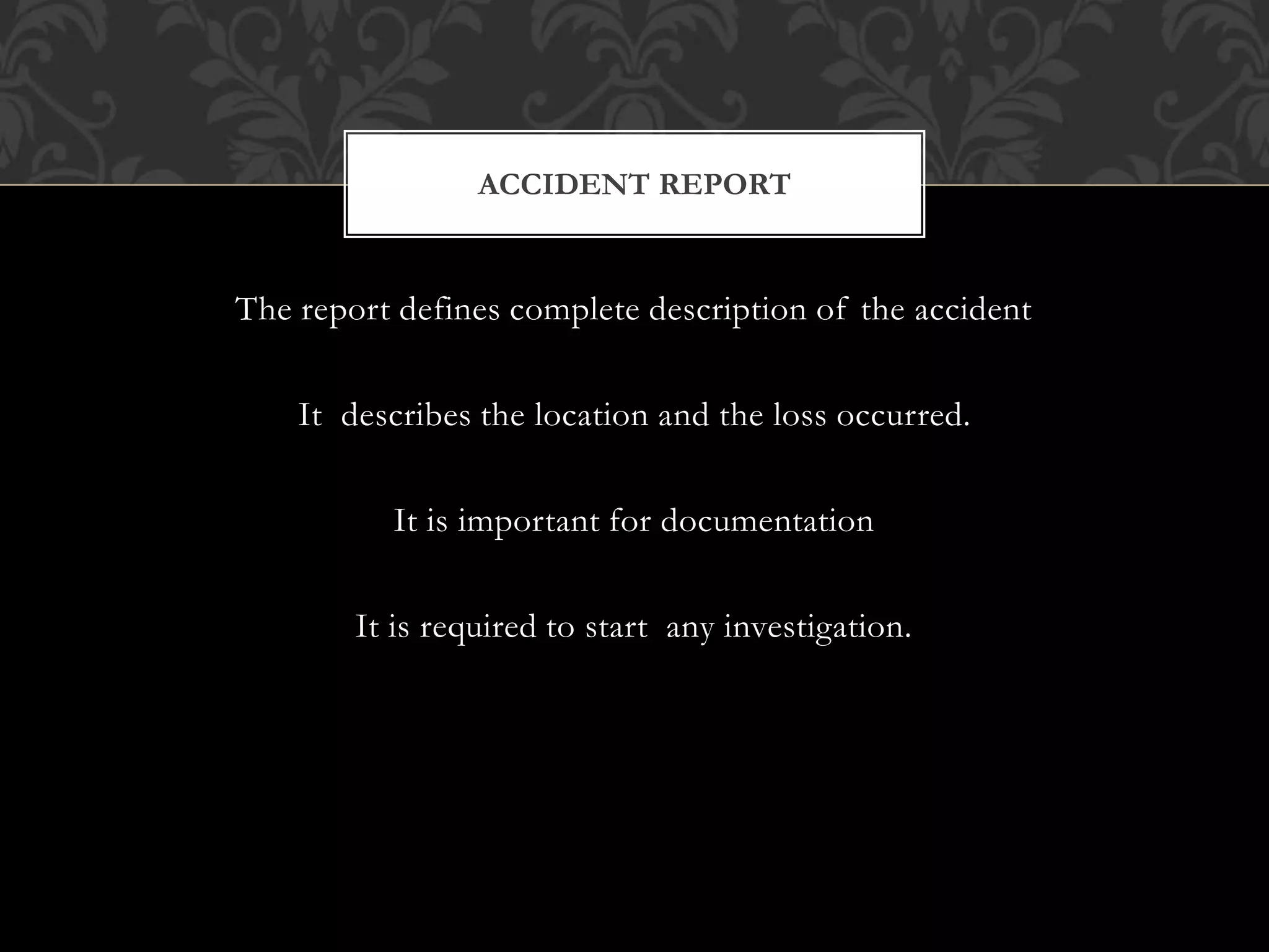 The report defines complete description of the accident
It describes the location and the loss occurred.
It is important for documentation
It is required to start any investigation.
ACCIDENT REPORT
 