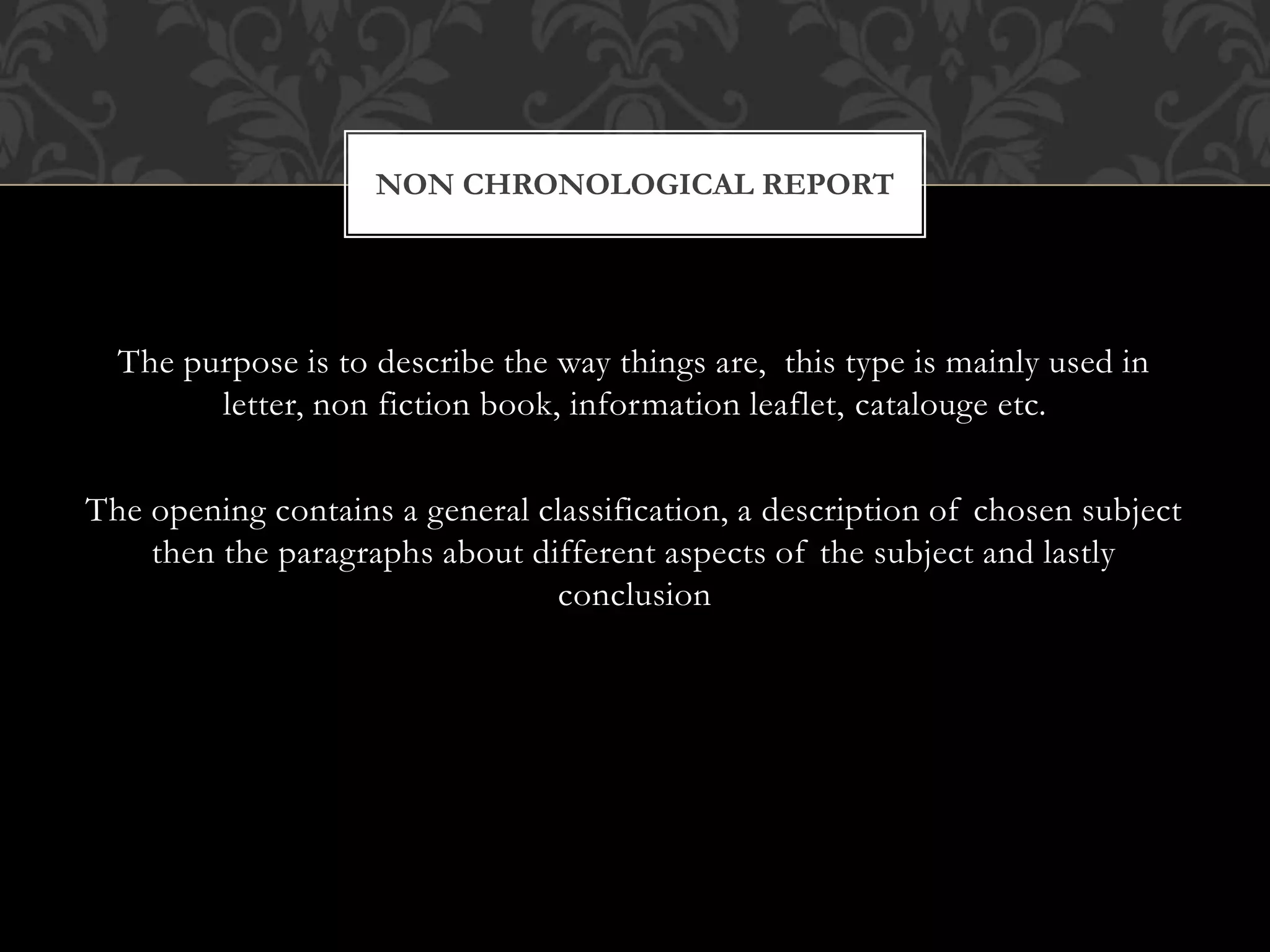 The purpose is to describe the way things are, this type is mainly used in
letter, non fiction book, information leaflet, catalouge etc.
The opening contains a general classification, a description of chosen subject
then the paragraphs about different aspects of the subject and lastly
conclusion
NON CHRONOLOGICAL REPORT
 