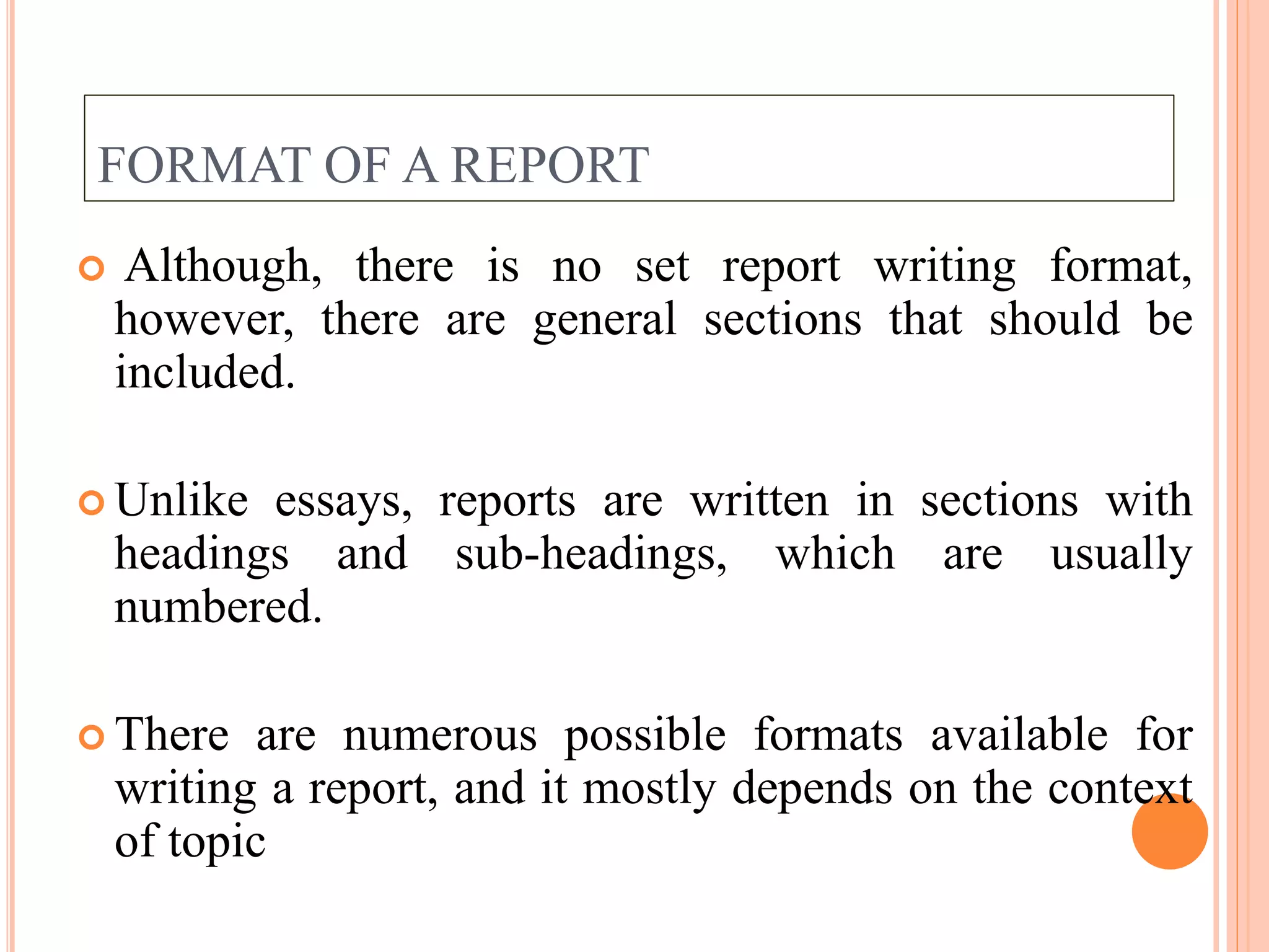 FORMAT OF A REPORT
 Although, there is no set report writing format,
however, there are general sections that should be
included.
 Unlike essays, reports are written in sections with
headings and sub-headings, which are usually
numbered.
 There are numerous possible formats available for
writing a report, and it mostly depends on the context
of topic
 