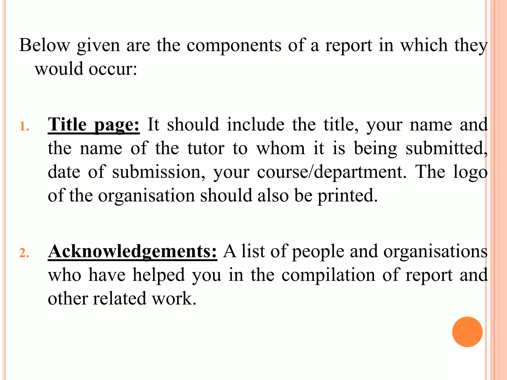 Below given are the components of a report in which they
would occur:
1. Title page: It should include the title, your name and
the name of the tutor to whom it is being submitted,
date of submission, your course/department. The logo
of the organisation should also be printed.
2. Acknowledgements: A list of people and organisations
who have helped you in the compilation of report and
other related work.
 