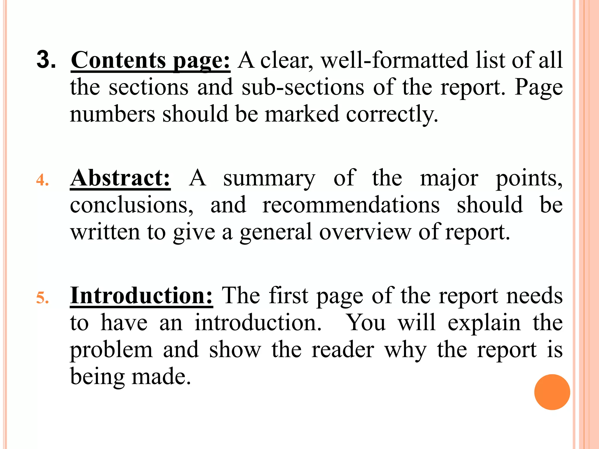 3. Contents page: A clear, well-formatted list of all
the sections and sub-sections of the report. Page
numbers should be marked correctly.
4. Abstract: A summary of the major points,
conclusions, and recommendations should be
written to give a general overview of report.
5. Introduction: The first page of the report needs
to have an introduction. You will explain the
problem and show the reader why the report is
being made.
 