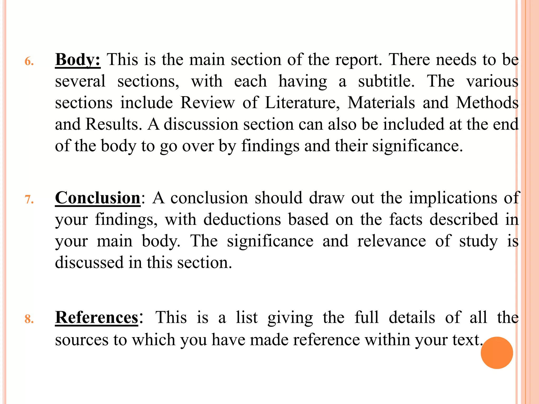 6. Body: This is the main section of the report. There needs to be
several sections, with each having a subtitle. The various
sections include Review of Literature, Materials and Methods
and Results. A discussion section can also be included at the end
of the body to go over by findings and their significance.
7. Conclusion: A conclusion should draw out the implications of
your findings, with deductions based on the facts described in
your main body. The significance and relevance of study is
discussed in this section.
8. References: This is a list giving the full details of all the
sources to which you have made reference within your text.
 