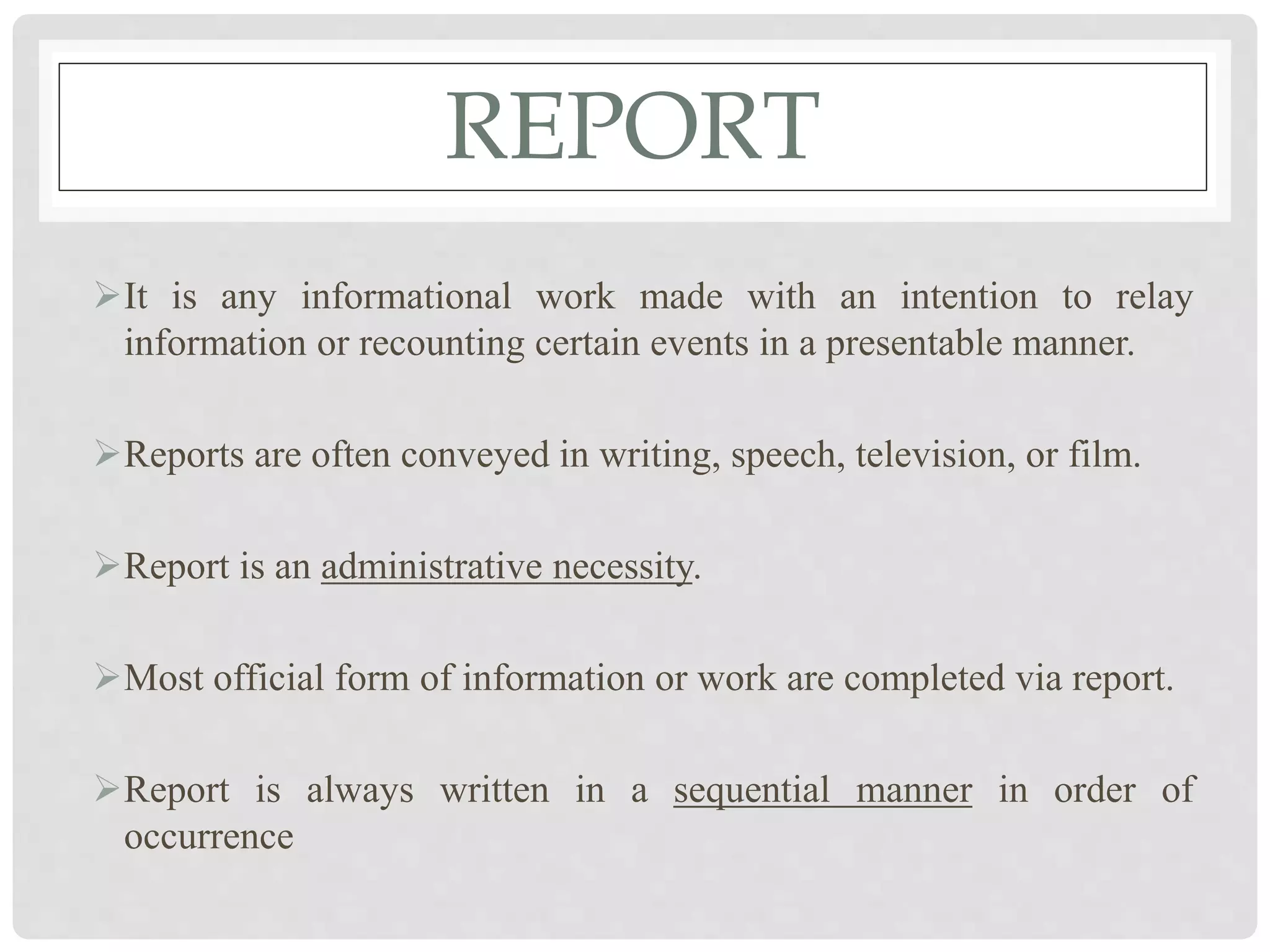 REPORT
It is any informational work made with an intention to relay
information or recounting certain events in a presentable manner.
Reports are often conveyed in writing, speech, television, or film.
Report is an administrative necessity.
Most official form of information or work are completed via report.
Report is always written in a sequential manner in order of
occurrence
 