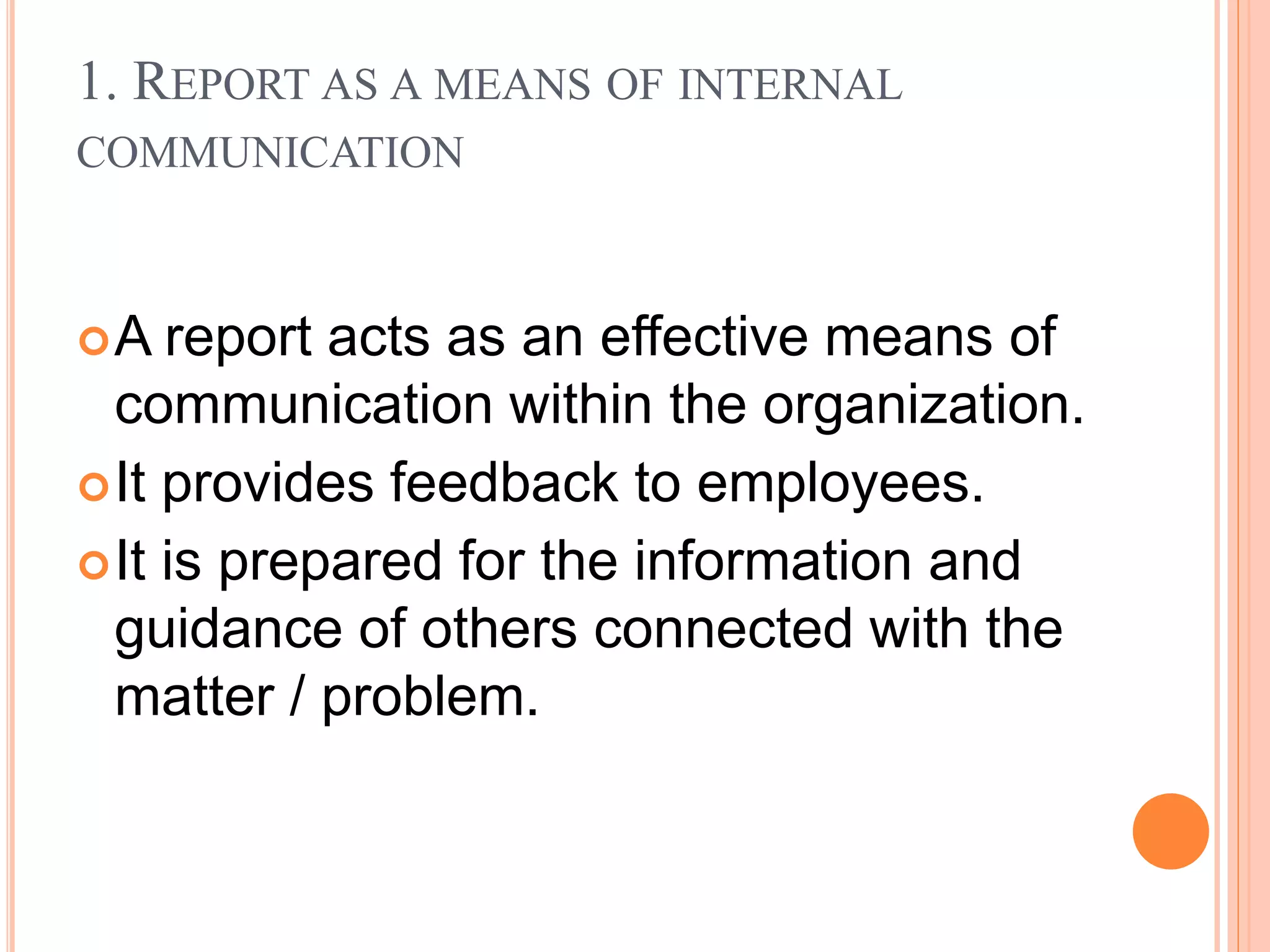 1. REPORT AS A MEANS OF INTERNAL
COMMUNICATION
A report acts as an effective means of
communication within the organization.
It provides feedback to employees.
It is prepared for the information and
guidance of others connected with the
matter / problem.
 