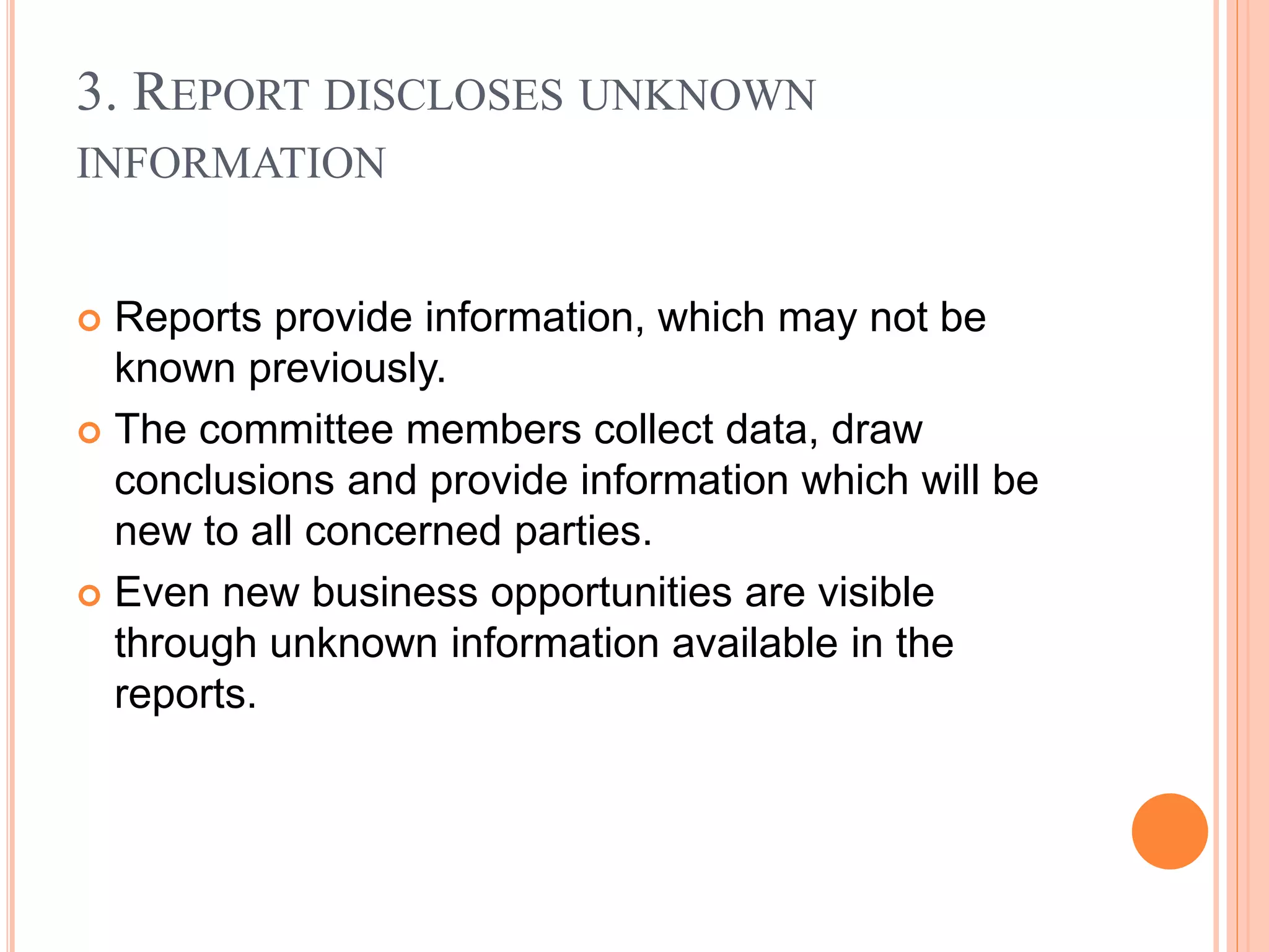 3. REPORT DISCLOSES UNKNOWN
INFORMATION
 Reports provide information, which may not be
known previously.
 The committee members collect data, draw
conclusions and provide information which will be
new to all concerned parties.
 Even new business opportunities are visible
through unknown information available in the
reports.
 