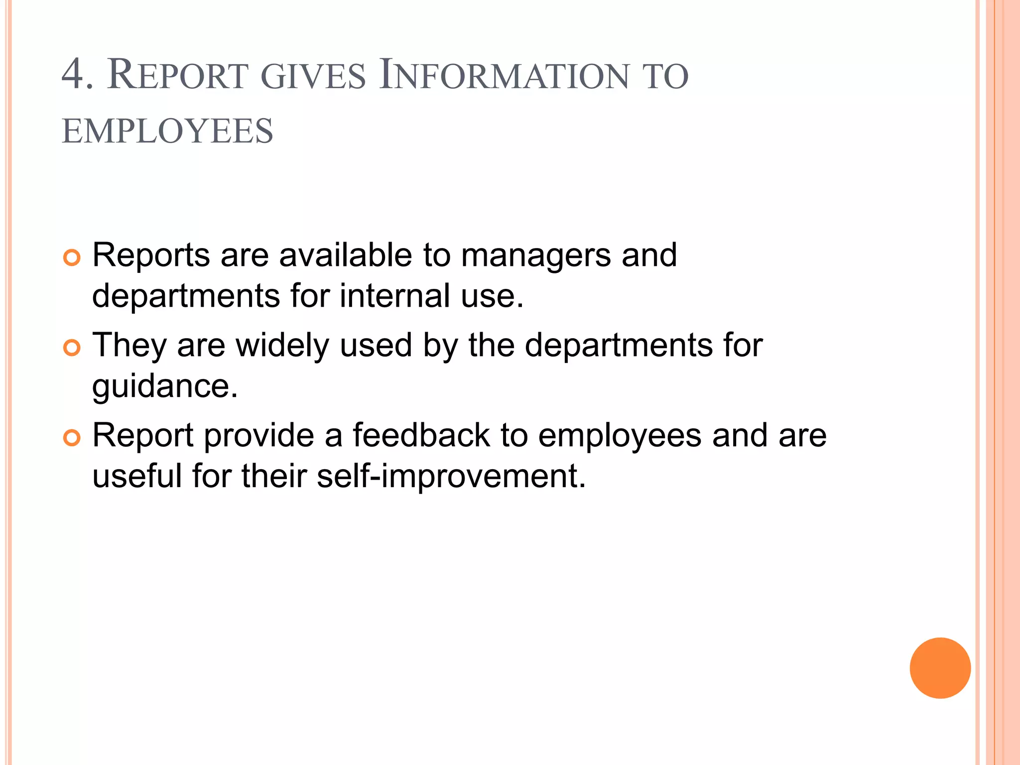 4. REPORT GIVES INFORMATION TO
EMPLOYEES
 Reports are available to managers and
departments for internal use.
 They are widely used by the departments for
guidance.
 Report provide a feedback to employees and are
useful for their self-improvement.
 
