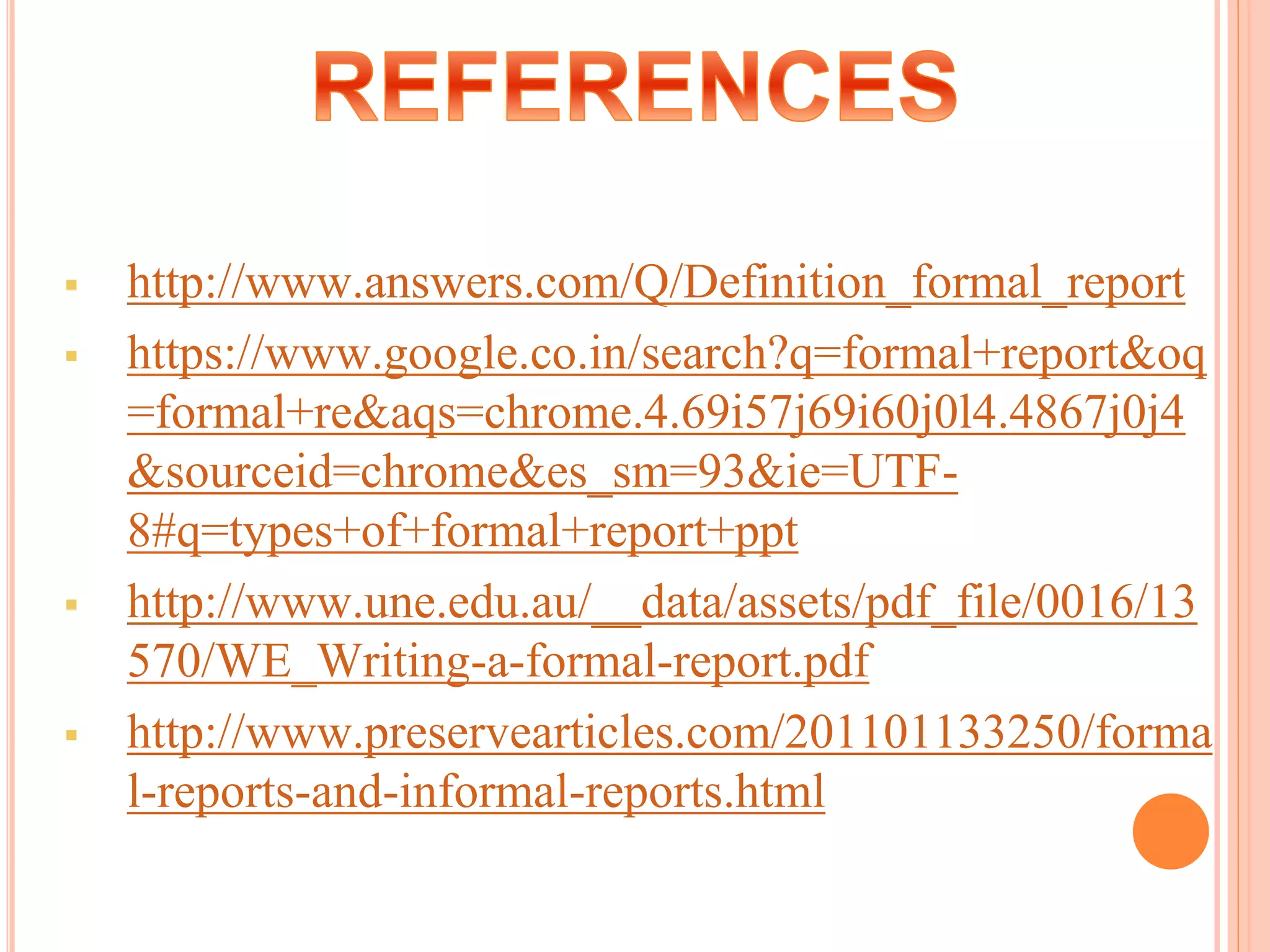 http://www.answers.com/Q/Definition_formal_report
 https://www.google.co.in/search?q=formal+report&oq
=formal+re&aqs=chrome.4.69i57j69i60j0l4.4867j0j4
&sourceid=chrome&es_sm=93&ie=UTF-
8#q=types+of+formal+report+ppt
 http://www.une.edu.au/__data/assets/pdf_file/0016/13
570/WE_Writing-a-formal-report.pdf
 http://www.preservearticles.com/201101133250/forma
l-reports-and-informal-reports.html
 