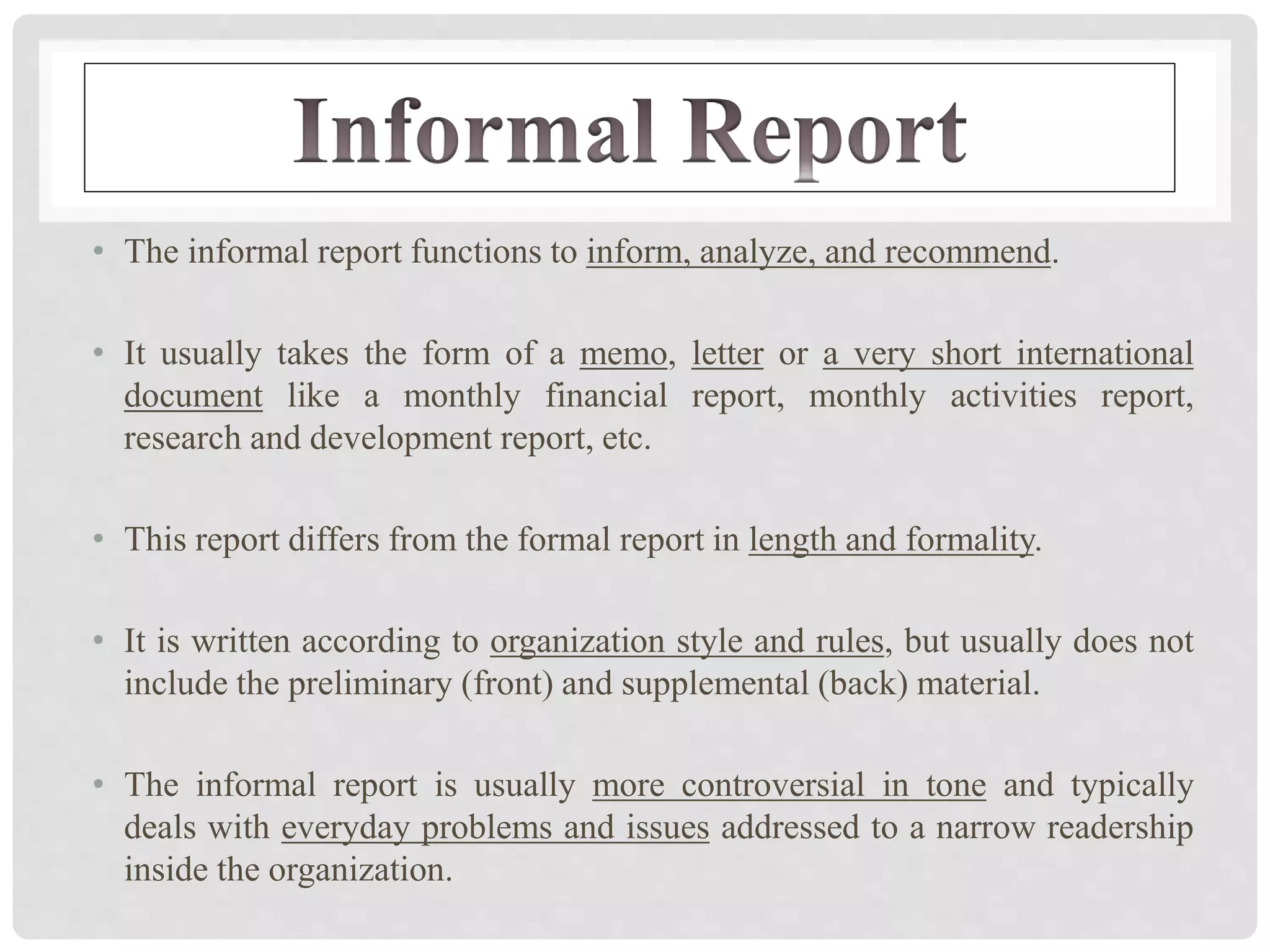 • The informal report functions to inform, analyze, and recommend.
• It usually takes the form of a memo, letter or a very short international
document like a monthly financial report, monthly activities report,
research and development report, etc.
• This report differs from the formal report in length and formality.
• It is written according to organization style and rules, but usually does not
include the preliminary (front) and supplemental (back) material.
• The informal report is usually more controversial in tone and typically
deals with everyday problems and issues addressed to a narrow readership
inside the organization.
 