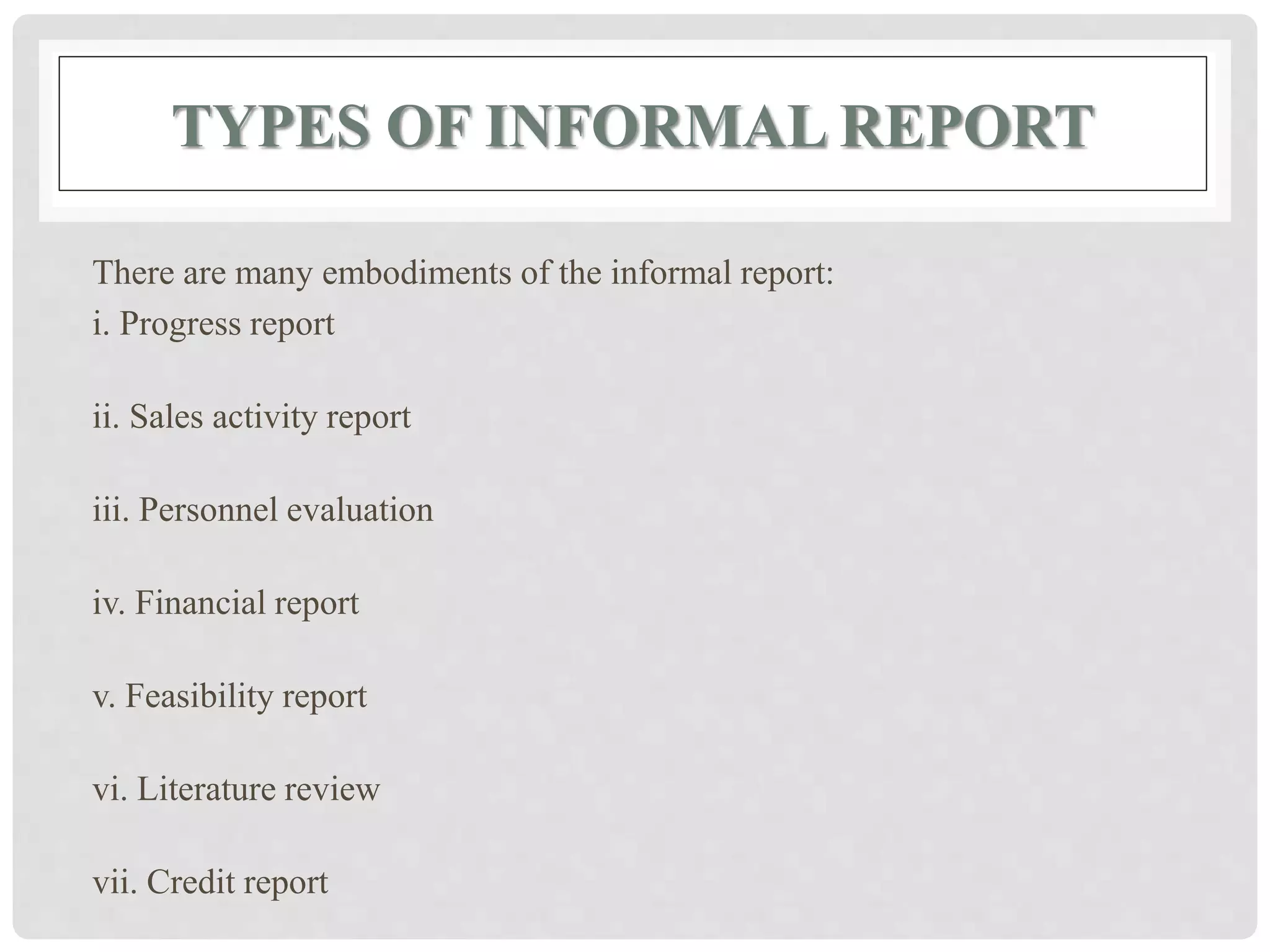 TYPES OF INFORMAL REPORT
There are many embodiments of the informal report:
i. Progress report
ii. Sales activity report
iii. Personnel evaluation
iv. Financial report
v. Feasibility report
vi. Literature review
vii. Credit report
 