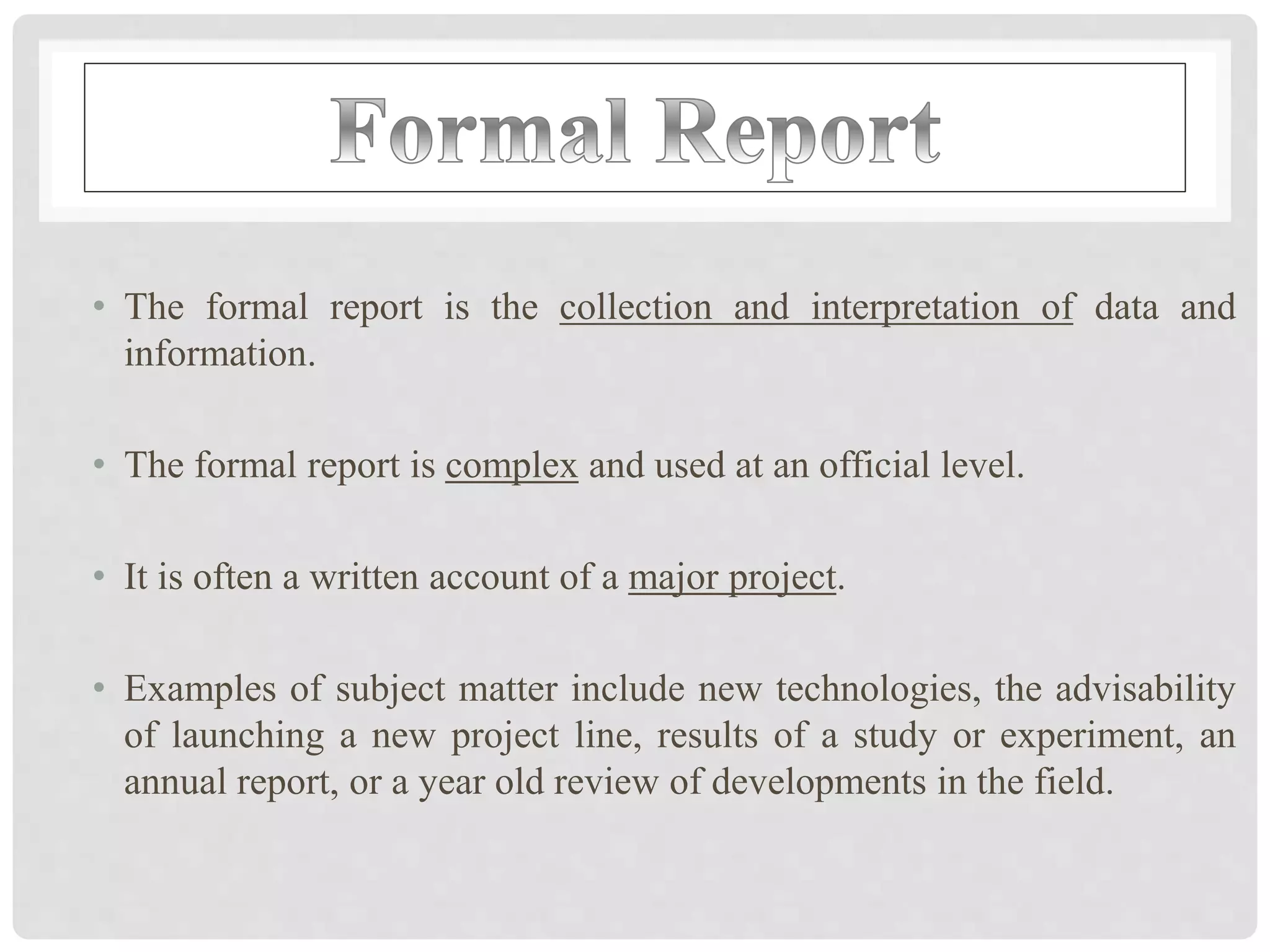 • The formal report is the collection and interpretation of data and
information.
• The formal report is complex and used at an official level.
• It is often a written account of a major project.
• Examples of subject matter include new technologies, the advisability
of launching a new project line, results of a study or experiment, an
annual report, or a year old review of developments in the field.
 
