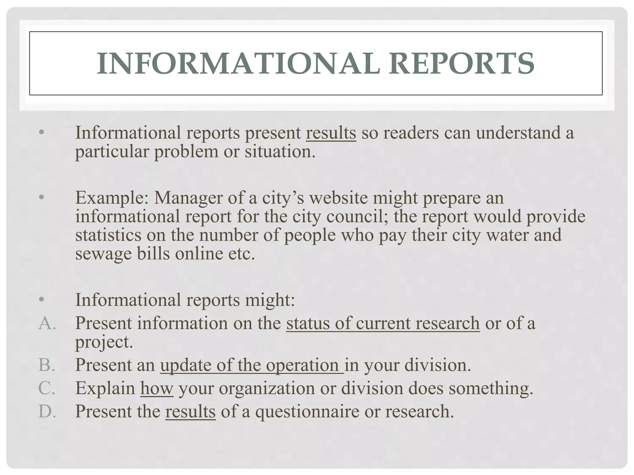 INFORMATIONAL REPORTS
• Informational reports present results so readers can understand a
particular problem or situation.
• Example: Manager of a city’s website might prepare an
informational report for the city council; the report would provide
statistics on the number of people who pay their city water and
sewage bills online etc.
• Informational reports might:
A. Present information on the status of current research or of a
project.
B. Present an update of the operation in your division.
C. Explain how your organization or division does something.
D. Present the results of a questionnaire or research.
 