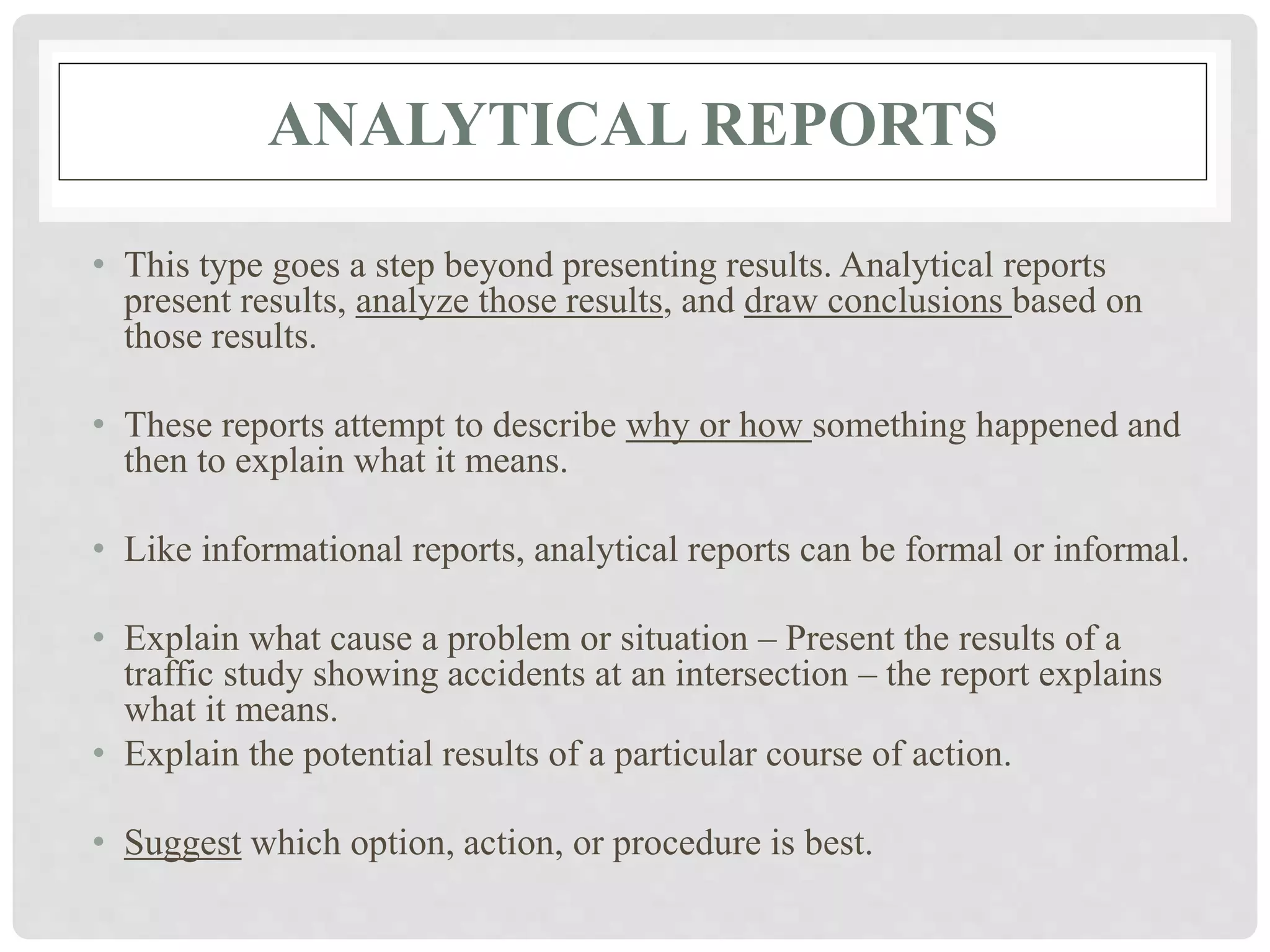 ANALYTICAL REPORTS
• This type goes a step beyond presenting results. Analytical reports
present results, analyze those results, and draw conclusions based on
those results.
• These reports attempt to describe why or how something happened and
then to explain what it means.
• Like informational reports, analytical reports can be formal or informal.
• Explain what cause a problem or situation – Present the results of a
traffic study showing accidents at an intersection – the report explains
what it means.
• Explain the potential results of a particular course of action.
• Suggest which option, action, or procedure is best.
 