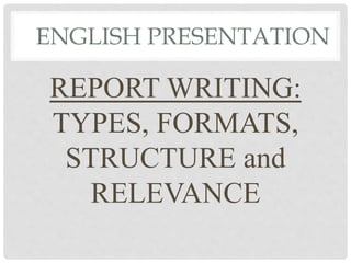 ENGLISH PRESENTATION
REPORT WRITING:
TYPES, FORMATS,
STRUCTURE and
RELEVANCE
 