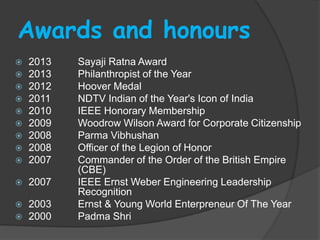 Awards and honours
 2013 Sayaji Ratna Award
 2013 Philanthropist of the Year
 2012 Hoover Medal
 2011 NDTV Indian of the Year's Icon of India
 2010 IEEE Honorary Membership
 2009 Woodrow Wilson Award for Corporate Citizenship
 2008 Parma Vibhushan
 2008 Officer of the Legion of Honor
 2007 Commander of the Order of the British Empire
(CBE)
 2007 IEEE Ernst Weber Engineering Leadership
Recognition
 2003 Ernst & Young World Enterpreneur Of The Year
 2000 Padma Shri
 