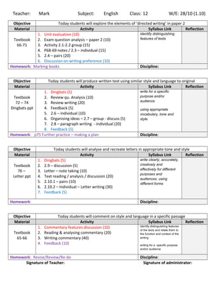 Teacher: Mark Subject: English Class: 12 W/E: 28/10 (1.10)
Objective Today students will explore the elements of ‘directed writing’ in paper 2
Material Activity Syllabus Link Reflection
Textbook
66-71
1. Unit evaluation (10)
2. Exam question analysis – paper 2 (10)
3. Activity 2.1-2.2 group (15)
4. P68-69 notes / 2.3 – individual (15)
5. 2.4 – pairs (20)
6. Discussion on writing preference (10)
identify distinguishing
features of texts
Homework: Marking books Discipline:
Objective Today students will produce written text using similar style and language to original
Material Activity Syllabus Link Reflection
Textbook
72 – 74
Dingbats ppt
1. Dingbats (5)
2. Review qu. Analysis (10)
3. Review writing (20)
4. Feedback (5)
5. 2.6 – individual (10)
6. Organising ideas – 2.7 – group - discuss (5)
7. 2.8 – paragraph writing - individual (20)
8. Feedback (5)
write for a specific
purpose and/or
audience
using appropriate
vocabulary, tone and
style
Homework: p75 Further practice – making a plan Discipline:
Objective Today students will analyse and recreate letters in appropriate tone and style
Material Activity Syllabus Link Reflection
Textbook
76 –
Letter ppt
1. Dingbats (5)
2. 2.9 – discussion (5)
3. Letter – note taking (10)
4. Text reading / analysis / discussion (20)
5. 2.10.1 – pairs (10)
6. 2.10.2 – Individual – Letter writing (30)
7. Feedback (5)
write clearly, accurately,
creatively and
effectively for different
purposes and
audiences, using
different forms
Homework: Discipline:
Objective Today students will comment on style and language in a specific passage
Material Activity Syllabus Link Reflection
Textbook
65-66
1. Commentary features discussion (10)
2. Reading & analysing commentary (20)
3. Writing commentary (40)
4. Feedback (10)
identify distinguishing features
of the texts and relate them to
the function and context of the
writing
writing for a specific purpose
and/or audience
Homework: Revise/Review/Re-do Discipline:
Signature of Teacher: Signature of administrator:
 