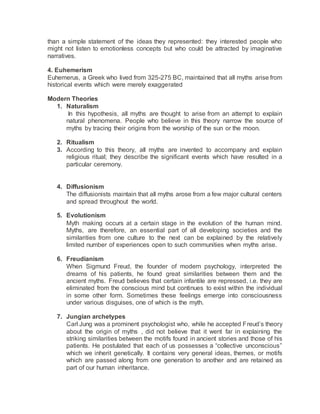 than a simple statement of the ideas they represented: they interested people who
might not listen to emotionless concepts but who could be attracted by imaginative
narratives.
4. Euhemerism
Euhemerus, a Greek who lived from 325-275 BC, maintained that all myths arise from
historical events which were merely exaggerated
Modern Theories
1. Naturalism
In this hypothesis, all myths are thought to arise from an attempt to explain
natural phenomena. People who believe in this theory narrow the source of
myths by tracing their origins from the worship of the sun or the moon.
2. Ritualism
3. According to this theory, all myths are invented to accompany and explain
religious ritual; they describe the significant events which have resulted in a
particular ceremony.
4. Diffusionism
The diffusionists maintain that all myths arose from a few major cultural centers
and spread throughout the world.
5. Evolutionism
Myth making occurs at a certain stage in the evolution of the human mind.
Myths, are therefore, an essential part of all developing societies and the
similarities from one culture to the next can be explained by the relatively
limited number of experiences open to such communities when myths arise.
6. Freudianism
When Sigmund Freud, the founder of modern psychology, interpreted the
dreams of his patients, he found great similarities between them and the
ancient myths. Freud believes that certain infantile are repressed, i.e. they are
eliminated from the conscious mind but continues to exist within the individual
in some other form. Sometimes these feelings emerge into consciousness
under various disguises, one of which is the myth.
7. Jungian archetypes
Carl Jung was a prominent psychologist who, while he accepted Freud’s theory
about the origin of myths , did not believe that it went far in explaining the
striking similarities between the motifs found in ancient stories and those of his
patients. He postulated that each of us possesses a “collective unconscious”
which we inherit genetically. It contains very general ideas, themes, or motifs
which are passed along from one generation to another and are retained as
part of our human inheritance.
 