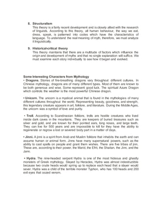 8. Structuralism
This theory is a fairly recent development and is closely allied with the research
of linguists. According to this theory, all human behaviour, the way we eat,
dress, speak, is patterned into codes which have the characteristics of
language. To understand the real meaning of myth, therefore, we must analyze
it linguistically.
9. Historical-critical theory
This theory maintains that there are a multitude of factors which influence the
origin and development of myths and that no single explanation will suffice. We
must examine each story individually to see how it began and evolved.
Some Interesting Characters from Mythology
• Dragons. Stories of fire-breathing dragons vary throughout different cultures. In
Chinese mythology, dragons are of many different types. Most of them are known to
be both generous and wise. Some represent good luck. The spiritual Azure Dragon
which controls the weather is the most powerful Chinese dragon.
• Unicorn. The unicorn is a mystical animal that is found in the mythologies of many
different cultures throughout the world. Representing beauty, goodness, and strength,
this legendary creature appears in art, folklore, and literature. During the Middle Ages,
the unicorn was a symbol of love and purity.
• Troll. According to Scandinavian folklore, trolls are hostile creatures who lived
inside dark caves in the mountains. They are keepers of buried treasures such as
silver and gold, and are known for their pointed ears, long noses, and large teeth.
They can live for 500 years and are impossible to kill for they have the ability to
regenerate or regrow a lost or severed body part in a matter of days.
• Jinni. A jinni is a spirit from Arab and Muslim folklore that inhabits the earth and can
assume human or animal form. Jinns have many supernatural powers, such as the
ability to cast spells on people and grant them wishes. There are five tribes of jinn.
These are, according to their power, the Marid, the Efrit, the Shaitan, the Jinn, and the
Jann.
• Hydra. The nine-headed serpent Hydra is one of the most hideous and ghastly
monsters of Greek mythology. Slayed by Heracles, Hydra was almost indestructible
because two crude heads would spring up to replace each head that a slayer would
sever. Hydra was a child of the terrible monster Typhon, who has 100 heads and 200
evil eyes that oozed venom.
 