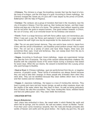 • Chimera. The chimera is a huge fire-breathing monster that has the head of a lion,
the body of a dragon, and the hind legs of a goat. According to Greek mythology, the
Chimera ravaged the Greek city of Lycia until it was slayed by the prince of Corinth,
Bellerophon with the help of Pegasus.
• Centaur. The centaurs are a group of monsters that lived in the mountains near the
city of Arcadia in Greece. From the waist up, their bodies are human, and their lower
bodies and legs are in the form of a horse. The centaurs lived without regard to order
and do not honor the gods or respect humans. One good centaur however is Chiron,
the son of Cronus, who is an immortal known for his kindness and wisdom.
• Fenrir. Fenrir is a large ferocious wolf with fierce yellow eyes and tremendous jaw.
When it was just a pup, the Norse god captured it and locked it in a cage because
they feared the wolf might one day be responsible for the destruction of the world.
• Oni. The oni are giant horned demons. They are said to have come to Japan from
China with the arrival of Buddhism, and Buddhist priest perform annual rites to expel
them. The oni can be a variety of colors and have three fingers, three toes and
sometimes three eyes. Cruel and lecherous, they can sweep down from the sky to
steal the souls of dying people.
• Nagas. According to South-east Asian mythology, nagas are supernatural beings
who take the form of serpents. The king of the serpent deities Mucilinda shelteres the
Buddha with the outspread hoods of his seven heads during a downpour that lasted
for seven days. When the sun returns, the serpent is transformed into a young prince
who paid homage to Buddha.
• Guei or Kuei. In Chinese mythology, guei are spirits formed from the yin, or negative
essence, of people’s souls. These spirits of emanations are always feared because
they are said to take their revenge on those people who ill-treated them when they
were alive. They can be identified because they wear clothes which have no hems
and their bodies cast non shadows.
• Kappa. In Japanese mythology, the kappa is a race of monkey-like demons. They
lived in ponds and rivers and lure human beings, as well as other creatures down into
the depths of the water where they then feed on them. As well as being particularly
fond of blood, the also like cucumbers. They have monkey-like faces, webbed hands
and feet and yellow-green skin. They wear shells like tortoises.
CREATION MYTHS
Assyro-Babylonian
Inert chaos was embodied in Apsu, the sweet water in which floated the earth and
which fed its springs, and his consort, the salt sea waters, known as Mother Tiamat.
From their union came monstrous serpents, then the male and female principles (the
worlds of heaven and earth) and the great deities – the mighty sky god Anu, the god
 