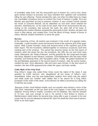 of controlled water Enki, and the resourceful god of wisdom Ea. Led by Anu, these
gods wished creation to proceed, but Apsu resented their agitation and considered
killing his own offspring. Tiamat resisted this plan, but when Ea killed Apsu by magic
she marshalled monstrous forces to confront the Court of Heaven in battle. Ea’s son
Marduk was appointed as king to preserve creation. In epic combat Tiamak opened
her mouth to consume Marduk, but he unleashed an “evil wind” which entered her
stomach, distending her, so he could rip her apart. Half of her body became the sky,
resting on the mountains that surround the earth, the other half of her body. In
completing the creation Marduk assigned the great gods to their abodes, set stars and
moon in their places, and created time. From the blood of Kingu, leader of forces of
chaos, Marduk created humankind to serve the gods.
Borneo
At the beginning of time, all creation was enclosed in the mouth of a gigantic snake.
Eventually, a gold mountain arose and became home to the supreme god of the upper
region, while a jewel mountain arose and became home to the supreme god of the
lower region. The two mountains collided together on numerous occasions, each time
creating part of the universe. This period has become known as the first epoch of
creation, when the clouds the sky, the mountains, the cliffs, the sun and moon were
made. Afterwards, the “Hawk of Heaven” and the great fish Ila- Ilai Langit were brought
into being, followed by two fabulous creatures: Didis Mahendera who had eyes made
of jewels, and Rowang Riwo, who had golden saliva. Finally, the golden headdress of
the god Mahatala appeared. In the second epoch of creation, Jata, the divine maiden,
created the land. Soon afterwards, hills and rivers were formed. In the third epoch of
creation, the tree of life appeared and united the upper and lower worlds.
Celtic Myth of the Holy Grail
King Arthur’s magic ship sailed three times round the island of the dead. It was
guarded by 6,000 warriors, who slaughtered all but seven of Arthur’s men;
nevertheless Arthur won the ever-replenished cauldron from which only the valiant
and noble could eat. Another myth relates that in his search for it, King Arthur
journeyed to the realm of the dead ; at its entrance he killed a sorceress by cutting her
in half like two bowls.
Because of their moral failings knights such as Lancelot were denied a vision of the
Holy Grail, interpreted as the cup used at the Last Supper. It was finally secured by
Galahad. Among Arthur’s knights, Lancelot’s son Sir Galahad, who had the strength
of 10 men, was pure enough to see it. He carried it from Britain to Sarras, a
Mediterranean island where he became king, dying after a year in answer to his own
prayer that his soul be released to eternal life. Upon his death the Grail rose to heaven,
never to be seen again.
 