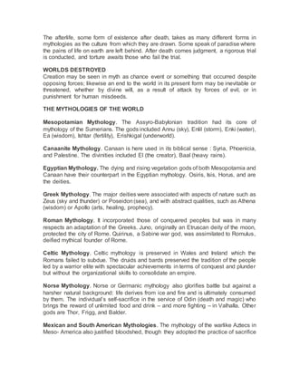 The afterlife, some form of existence after death, takes as many different forms in
mythologies as the culture from which they are drawn. Some speak of paradise where
the pains of life on earth are left behind. After death comes judgment, a rigorous trial
is conducted, and torture awaits those who fail the trial.
WORLDS DESTROYED
Creation may be seen in myth as chance event or something that occurred despite
opposing forces; likewise an end to the world in its present form may be inevitable or
threatened, whether by divine will, as a result of attack by forces of evil, or in
punishment for human misdeeds.
THE MYTHOLOGIES OF THE WORLD
Mesopotamian Mythology. The Assyro-Babylonian tradition had its core of
mythology of the Sumerians. The gods included Annu (sky), Enlil (storm), Enki (water),
Ea (wisdom), Ishtar (fertility), Erishkigal (underworld).
Canaanite Mythology. Canaan is here used in its biblical sense : Syria, Phoenicia,
and Palestine. The divinities included El (the creator), Baal (heavy rains).
Egyptian Mythology. The dying and rising vegetation gods of both Mesopotamia and
Canaan have their counterpart in the Egyptian mythology. Osiris, Isis, Horus, and are
the deities.
Greek Mythology. The major deities were associated with aspects of nature such as
Zeus (sky and thunder) or Poseidon(sea), and with abstract qualities, such as Athena
(wisdom) or Apollo (arts, healing, prophecy).
Roman Mythology. It incorporated those of conquered peoples but was in many
respects an adaptation of the Greeks. Juno, originally an Etruscan deity of the moon,
protected the city of Rome. Quirinus, a Sabine war god, was assimilated to Romulus,
deified mythical founder of Rome.
Celtic Mythology. Celtic mythology is preserved in Wales and Ireland which the
Romans failed to subdue. The druids and bards preserved the tradition of the people
led by a warrior elite with spectacular achievements in terms of conquest and plunder
but without the organizational skills to consolidate an empire.
Norse Mythology. Norse or Germanic mythology also glorifies battle but against a
harsher natural background: life derives from ice and fire and is ultimately consumed
by them. The individual’s self-sacrifice in the service of Odin (death and magic) who
brings the reward of unlimited food and drink – and more fighting – in Valhalla. Other
gods are Thor, Frigg, and Balder.
Mexican and South American Mythologies. The mythology of the warlike Aztecs in
Meso- America also justified bloodshed, though they adopted the practice of sacrifice
 