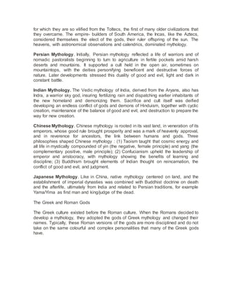 for which they are so vilified from the Toltecs, the first of many older civilizations that
they overcame. The empire- builders of South America, the Incas, like the Aztecs,
considered themselves the elect of the gods, their ruler offspring of the sun. The
heavens, with astronomical observations and calendrics, dominated mythology.
Persian Mythology. Initially, Persian mythology reflected a life of warriors and of
nomadic pastoralists beginning to turn to agriculture in fertile pockets amid harsh
deserts and mountains. It supported a cult held in the open air, sometimes on
mountaintops, with the deities personifying beneficent and destructive forces of
nature. Later developments stressed this duality of good and evil, light and dark in
constant battle.
Indian Mythology. The Vedic mythology of India, derived from the Aryans, also has
Indra, a warrior sky god, insuring fertilizing rain and dispatching earlier inhabitants of
the new homeland and demonizing them. Sacrifice and cult itself was deified
developing an endless conflict of gods and demons of Hinduism, together with cyclic
creation, maintenance of the balance of good and evil, and destruction to prepare the
way for new creation.
Chinese Mythology. Chinese mythology is rooted in its vast land, in veneration of its
emperors, whose good rule brought prosperity and was a mark of heavenly approval,
and in reverence for ancestors, the link between humans and gods. Three
philosophies shaped Chinese mythology : (1) Taoism taught that cosmic energy and
all life in mystically compounded of yin (the negative, female principle) and yang (the
complementary positive, male principle); (2) Confucianism upheld the leadership of
emperor and aristocracy, with mythology showing the benefits of learning and
discipline; (3) Buddhism brought elements of Indian thought on reincarnation, the
conflict of good and evil, and judgment.
Japanese Mythology. Like in China, native mythology centered on land, and the
establishment of imperial dynasties was combined with Buddhist doctrine on death
and the afterlife, ultimately from India and related to Persian traditions, for example
Yama/Yima as first man and king/judge of the dead.
The Greek and Roman Gods
The Greek culture existed before the Roman culture. When the Romans decided to
develop a mythology, they adopted the gods of Greek mythology and changed their
names. Typically, these Roman versions of the gods are more disciplined and do not
take on the same colourful and complex personalities that many of the Greek gods
have.
 