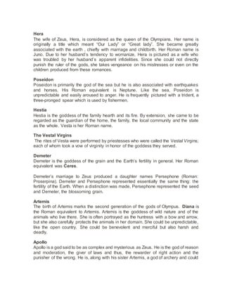 Hera
The wife of Zeus, Hera, is considered as the queen of the Olympians. Her name is
originally a title which meant “Our Lady” or “Great lady”. She became greatly
associated with the earth , chiefly with marriage and childbirth. Her Roman name is
Juno. Due to her husband’s tendency to womanize, Hera is pictured as a wife who
was troubled by her husband’s apparent infidelities. Since she could not directly
punish the ruler of the gods, she takes vengeance on his mistresses or even on the
children produced from these romances.
Poseidon
Poseidon is primarily the god of the sea but he is also associated with earthquakes
and horses. His Roman equivalent is Neptune. Like the sea, Poseidon is
unpredictable and easily aroused to anger. He is frequently pictured with a trident, a
three-pronged spear which is used by fishermen.
Hestia
Hestia is the goddess of the family hearth and its fire. By extension, she came to be
regarded as the guardian of the home, the family, the local community and the state
as the whole. Vesta is her Roman name.
The Vestal Virgins
The rites of Vesta were performed by priestesses who were called the Vestal Virgins;
each of whom took a vow of virginity in honor of the goddess they served.
Demeter
Demeter is the goddess of the grain and the Earth’s fertility in general. Her Roman
equivalent was Ceres.
Demeter’s marriage to Zeus produced a daughter names Persephone (Roman:
Proserpina). Demeter and Persephone represented essentially the same thing: the
fertility of the Earth. When a distinction was made, Persephone represented the seed
and Demeter, the blossoming grain.
Artemis
The birth of Artemis marks the second generation of the gods of Olympus. Diana is
the Roman equivalent to Artemis. Artemis is the goddess of wild nature and of the
animals who live there. She is often portrayed as the huntress with a bow and arrow,
but she also carefully protects the animals in her domain. She could be unpredictable,
like the open country. She could be benevolent and merciful but also harsh and
deadly.
Apollo
Apollo is a god said to be as complex and mysterious as Zeus. He is the god of reason
and moderation, the giver of laws and thus, the rewarder of right action and the
punisher of the wrong. He is, along with his sister Artemis, a god of archery and could
 