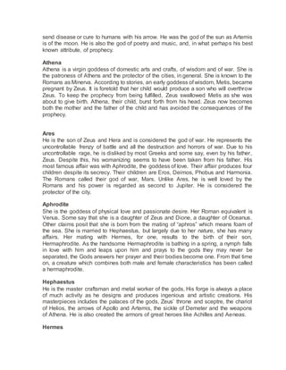 send disease or cure to humans with his arrow. He was the god of the sun as Artemis
is of the moon. He is also the god of poetry and music, and, in what perhaps his best
known attribute, of prophecy.
Athena
Athena is a virgin goddess of domestic arts and crafts, of wisdom and of war. She is
the patroness of Athens and the protector of the cities, in general. She is known to the
Romans as Minerva. According to stories, an early goddess of wisdom, Metis, became
pregnant by Zeus. It is foretold that her child would produce a son who will overthrow
Zeus. To keep the prophecy from being fulfilled, Zeus swallowed Metis as she was
about to give birth. Athena, their child, burst forth from his head. Zeus now becomes
both the mother and the father of the child and has avoided the consequences of the
prophecy.
Ares
He is the son of Zeus and Hera and is considered the god of war. He represents the
uncontrollable frenzy of battle and all the destruction and horrors of war. Due to his
uncontrollable rage, he is disliked by most Greeks and some say, even by his father,
Zeus. Despite this, his womanizing seems to have been taken from his father. His
most famous affair was with Aphrodite, the goddess of love. Their affair produces four
children despite its secrecy. Their children are Eros, Deimos, Phobus and Harmonia.
The Romans called their god of war, Mars. Unlike Ares, he is well loved by the
Romans and his power is regarded as second to Jupiter. He is considered the
protector of the city.
Aphrodite
She is the goddess of physical love and passionate desire. Her Roman equivalent is
Venus. Some say that she is a daughter of Zeus and Dione, a daughter of Oceanus.
Other claims posit that she is born from the mating of “aphros” which means foam of
the sea. She is married to Hephaestus, but largely due to her nature, she has many
affairs. Her mating with Hermes, for one, results to the birth of their son,
Hermaphrodite. As the handsome Hermaphrodite is bathing in a spring, a nymph falls
in love with him and leaps upon him and prays to the gods they may never be
separated, the Gods answers her prayer and their bodies become one. From that time
on, a creature which combines both male and female characteristics has been called
a hermaphrodite.
Hephaestus
He is the master craftsman and metal worker of the gods. His forge is always a place
of much activity as he designs and produces ingenious and artistic creations. His
masterpieces includes the palaces of the gods, Zeus’ throne and sceptre, the chariot
of Helios, the arrows of Apollo and Artemis, the sickle of Demeter and the weapons
of Athena. He is also created the armors of great heroes like Achilles and Aeneas.
Hermes
 
