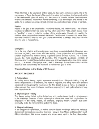 While Hermes is the youngest of the Gods, he had very primitive origins. He is the
messenger of Zeus, the herald of the gods, the guide for travellers, the leader of spirits
of the underworld, giver of fertility and the patron of orators, writers, businessmen,
thieves and athletes. His Roman name is Mercury. As a messenger and herald of the
gods, he is pictured wearing a broad-rimmed hat, and with winged shoes or sandals.
Hades
Hades is the god of the underworld. His name means, the “unseen one.” The Greeks
hesitated a lot to mention his name so they often called him Pluto, which means “rich”
or “wealthy” to refer to both the number of the spirits under his authority and to the
fact that all crops grow from beneath the earth. The Romans borrowed the name Pluto
from the Greeks to refer to their god of the underworld. Although, they also call him
Dis. His wife is Persephone.
Dionysus
He is the god of wine and by extension, everything associated with it. Dionysus was
from the beginning associated with the fertility of the grape vine and gradually this
function expanded to include fertility in general (crop, animal, human). He is in this
regard, the male counterpart of Demeter. The frequently portrayed symbols of
Dionysus are 1) a staff twined with a grape vine and ivy leaves with a pine cone placed
on top; 2) a wreath of ivy grape vine ; and 3) wine cup. Some Greeks also call him
Bacchus was borrowed by the Romans to name their god of wine.
Theories Related to the Study of Mythology
ANCIENT THEORIES
1. Rationalism
According to this theory, myths represent an early form of logical thinking: they all,
have a logical base. For example, the myth of Pegasus, the flying horse can best be
explained by imagining the reaction of the first Greek to see a horse. Compared to
other animals they know, the horse must have seemed to fly as it gallops fast and leap
over high obstacles.
2. Etymological Theory
This theory states that all myths derive from and can be traced back to certain words
in the language. Sources of most mythological characters have their origins from the
languages of the world. Hades, for example, originally meant “unseen” but came
eventually to be the name for the god of the dead.
3. Allegorical theory
In the allegorical explanation, all myths contain hidden meanings which the narrative
deliberately conceals or encodes. Example : story of King Midas and his golden touch
Allegorists offered this simple reason why stories were used in the first place rather
 