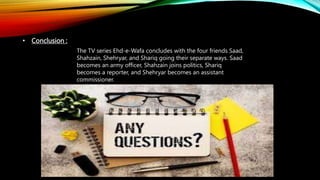 • Conclusion :
The TV series Ehd-e-Wafa concludes with the four friends Saad,
Shahzain, Shehryar, and Shariq going their separate ways. Saad
becomes an army officer, Shahzain joins politics, Shariq
becomes a reporter, and Shehryar becomes an assistant
commissioner.
 