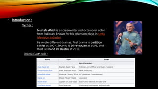 • Introduction :
Writer :
Mustafa Afridi is a screenwriter and occasional actor
from Pakistan, known for his television plays in Urdu
television industry.
He wrote different dramas. First drama is partition
stories at 2007, Second is Dil-e-Nadan at 2009, and
third is Chand Pe Dastak at 2010.
Drama Cast/ Role :
 