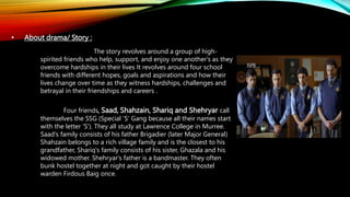 • About drama/ Story :
The story revolves around a group of high-
spirited friends who help, support, and enjoy one another's as they
overcome hardships in their lives It revolves around four school
friends with different hopes, goals and aspirations and how their
lives change over time as they witness hardships, challenges and
betrayal in their friendships and careers .
Four friends, Saad, Shahzain, Shariq and Shehryar call
themselves the SSG (Special 'S' Gang because all their names start
with the letter 'S'). They all study at Lawrence College in Murree.
Saad's family consists of his father Brigadier (later Major General)
Shahzain belongs to a rich village family and is the closest to his
grandfather, Shariq's family consists of his sister, Ghazala and his
widowed mother. Shehryar's father is a bandmaster. They often
bunk hostel together at night and got caught by their hostel
warden Firdous Baig once.
 