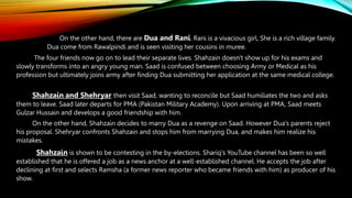 On the other hand, there are Dua and Rani. Rani is a vivacious girl, She is a rich village family.
Dua come from Rawalpindi and is seen visiting her cousins in muree.
The four friends now go on to lead their separate lives. Shahzain doesn't show up for his exams and
slowly transforms into an angry young man. Saad is confused between choosing Army or Medical as his
profession but ultimately joins army after finding Dua submitting her application at the same medical college.
Shahzain and Shehryar then visit Saad, wanting to reconcile but Saad humiliates the two and asks
them to leave. Saad later departs for PMA (Pakistan Military Academy). Upon arriving at PMA, Saad meets
Gulzar Hussain and develops a good friendship with him.
On the other hand, Shahzain decides to marry Dua as a revenge on Saad. However Dua's parents reject
his proposal. Shehryar confronts Shahzain and stops him from marrying Dua, and makes him realize his
mistakes.
Shahzain is shown to be contesting in the by-elections. Shariq's YouTube channel has been so well
established that he is offered a job as a news anchor at a well-established channel. He accepts the job after
declining at first and selects Ramsha (a former news reporter who became friends with him) as producer of his
show.
 