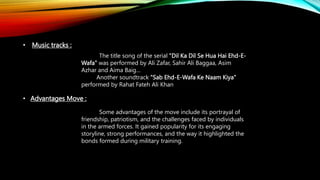 • Music tracks :
The title song of the serial "Dil Ka Dil Se Hua Hai Ehd-E-
Wafa" was performed by Ali Zafar, Sahir Ali Baggaa, Asim
Azhar and Aima Baig…
Another soundtrack "Sab Ehd-E-Wafa Ke Naam Kiya"
performed by Rahat Fateh Ali Khan
• Advantages Move :
Some advantages of the move include its portrayal of
friendship, patriotism, and the challenges faced by individuals
in the armed forces. It gained popularity for its engaging
storyline, strong performances, and the way it highlighted the
bonds formed during military training.
 