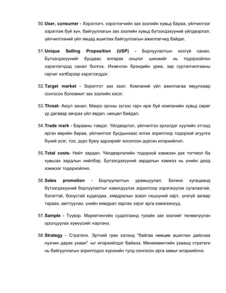 50. User, consumer - Хэрэглэгч. хэрэглэгчийн зах зээлийн хувьд бараа, үйлчилгээг
   хэрэглэж буй хүн, байгууллагын зах зээлийн хувьд бүтээгдэхүүний үйлдвэрлэл,
   үйлчилгээний үйл явцад ашиглах байгууллагын ажиллагчид байдаг.

51. Unique    Selling    Proposition   (USP)     -   Борлуулалтын        хосгүй   санал.
   Бүтээгдэхүүнийг      бусдаас   ялгарах      онцлог   шинжийг     нь     тодорхойлон
   хэрэглэгчдэд санал болгох. Ихэвчлэн брэндийн уриа, зар сурталчилгааны
   гарчиг хэлбэрээр хэрэглэгддэг.

52. Target market - Зорилтот зах зээл. Компаний үйл ажиллагаа явуулхаар
   сонгосон боломжит зах зээлийн хэсэг.

53. Threat- Аюул занал. Макро орчны зүгээс гарч ирж буй компанийн хувьд сөрөг
   үр дагавар авчрах үйл явдал, нөхцөл байдал.

54. Trade mark - Барааны тэмдэг. Үйлдвэрлэл, үйлчилгээ эрхэлдэг хуулийн этгээд
   иргэн өөрийн бараа, үйлчилгээг бусдынхаас ялгах зорилгоор тодорхой агуулга
   бүхий үсэг, тоо, дүрс буюу эдрээрийг хосолсон дүрсэн илэрхийлэл.

55. Total costs- Нийт зардал. Үйлдвэрлэлийн тодорхой хэмжээн дэх тогтмол ба
   хувьсах зардлын нийлбэр. Бүтээгдэхүүний зардалын хэмжээ нь үнийн доод
   хэмжээг тодорхойлно.

56. Sales    promotion     -   Борлуулалтын      урамшуулал.      Богино      хугацаанд
   бүтээгдэхүүний борлуулалтыг нэмэгдүүлэх зорилгоор хэрэгжүүлэх сугалаатай,
   бэлэгтэй, бонустай худалдаа, хямдралын эсвэл гишүүний карт, үнэгүй загвар
   тараах, амтлуулах, үнийн хямдрал зарлах зэрэг арга хэмжээнүүд.

57. Sample - Түүвэр. Маркетингийн судалгаанд тухайн зах зээлийг төлөөлүүлэн
   оролцуулах хүмүүсийг нэрлэнэ.

58. Strategy - Стратеги. Эртний грек хэлэнд "байгаа нөөцөө ашиглан дайснаа
   нухчин дарах ухаан" -ыг илэрхийлдэг байжээ. Менежментийн ухаанд стратеги
   нь байгууллагын зорилгодоо хүрэхийн тулд сонгосон арга замыг илэрхийлнэ.
 