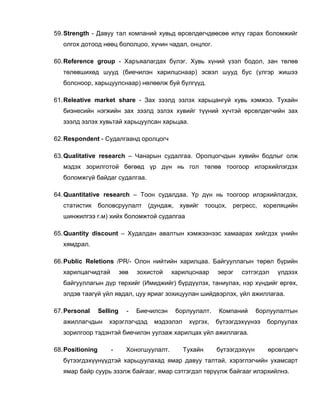 59. Strength - Давуу тал компаний хувьд өрсөлдөгчдөөсөө илүү гарах боломжийг
   олгох дотоод нөөц бололцоо, хүчин чадал, онцлог.

60. Reference group - Харъяалагдах бүлэг. Хувь хүний үзэл бодол, зан төлөв
   төлөвшихөд шууд (биечилэн харилцснаар) эсвэл шууд бус (үлгэр жишээ
   болсноор, харьцуулснаар) нөлөөлж буй бүлгүүд.

61. Releative market share - Зах зээлд эзлэх харьцангуй хувь хэмжээ. Тухайн
   бизнесийн нэгжийн зах зээлд эзлэх хувийг түүний хүчтэй өрсөлдөгчийн зах
   зээлд эзлэх хувьтай харьцуулсан харьцаа.

62. Respondent - Судалгаанд оролцогч

63. Qualitative research – Чанарын судалгаа. Оролцогчдын хувийн бодлыг олж
   мэдэх зорилготой бөгөөд үр дүн нь гол төлөв тоогоор илэрхийлэгдэх
   боломжгүй байдаг судалгаа.

64. Quantitative research – Тоон судалдаа. Үр дүн нь тоогоор илэрхийлэгдэх,
   статистик боловсруулалт           (дундаж,    хувийг тооцох, регресс,       кореляцийн
   шинжилгээ г.м) хийх боломжтой судалгаа

65. Quantity discount – Худалдан авалтын хэмжээнээс хамаарах хийгдэх үнийн
   хямдрал.

66. Public Reletions /PR/- Олон нийтийн харилцаа. Байгууллагын төрөл бүрийн
   харилцагчидтай           зөв   зохистой    харилцснаар     эерэг   сэтгэгдэл    үлдээх
   байгууллагын дүр төрхийг (Имиджийг) бүрдүүлэх, таниулах, нэр хүндийг өргөх,
   элдэв таагүй үйл явдал, цуу яриаг зохицуулан шийдвэрлэх, үйл ажиллагаа.

67. Personal      Selling     -   Биечилсэн     борлуулалт.    Компаний      борлуулалтын
   ажиллагчдын       хэрэглэгчдэд      мэдээлэл     хүргэх,   бүтээгдэхүүнээ    борлуулах
   зорилгоор тэдэнтэй биечилэн уулзаж харилцах үйл ажиллагаа.

68. Positioning       -       Хоногшуулалт.       Тухайн      бүтээгдэхүүн      өрсөлдөгч
   бүтээгдэхүүнүүдтэй харьцуулахад ямар давуу талтай, хэрэглэгчийн ухамсарт
   ямар байр суурь эзэлж байгааг, ямар сэтгэгдэл төрүүлж байгааг илэрхийлнэ.
 