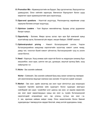 69. Promotion Mix - Идэвхжүүлэлтийн иж бүрдэл. Зар сурталчилгаа, борлуулалтын
   урамшуулал, Олон нийтийн харилцаа, биечилсэн борлуулалт болон шууд
   маркетинг зэрэг идэвхжүүлэлтийн арга хэрэгсэлүүд.

70. Open-end questions - Нээлттэй асуултууд. Респондентод өөрийнхөө үгээр
   хариулах боломж олгодог асуултууд.

71. Opininon Leaders - Үзэл бодлын манлайлагчид. Бусдад үлгэр дууриалал
   болдог хүмүүс.

72. Opportunity - Боломж. Макро орчны зүгээс гарч ирж буй компаний хувьд
   ашигтайгаар эргэх, боломжтой үйл явдал, нөхцөл байдал. /SWOT анализ/

73. Optional-product   pricing     -     Нэмэлт     бүтээгдэхүүнийг    үнэлэх.   Үндсэн
   бүтээгдэхүүнийхээ хажуугаар хэрэглэгчийн хүсэлтээр нэмэлт шинж чанар,
   давуу тал, тоноглол бүхий нэмэлт үйлчилгээ, бхүтээгдэхүүнийг тусд нь үнэлж
   санал болгох.

74. Need - Хэрэгцээ. Хүнд аливаа зүйл хэрэгтэй болох нь мэдрэгдэж санаанд буух
   жишээлбэл, хоол идэх, шингэн юм уух, дулаацах, аюулгүй орчинд байх, хүнд
   хайрлуулах г.м

75. Niche - Зах зээлийн сиймхий.


   Nicher - Сиймхийч. Зах зээлийн сиймхий буюу маш жижиг сегментэд төвлөрөн
   үйл ажиллагаагаа явуулдаг компани (зах зээлийн 10 хүртэлх хувийг эзэлдэг)

76. Market - Зах зээл. эдийн засагчид зах зээл гэдэг ойлголтын дор хоорондоо
   тодорхой төрлийн арилжаа хийх худалдагч болон худалдан авагчдын
   нийлбэрийг авч үздэг. тухайлбал үнэт цаасны зах зээл, үл хөдлөх хөрөнгийн
   зах зээл зэрэг маркетеруудын хувьд зах зээл нь тухайн бүтээгдэхүүний
   хэрэглэгчдийг    илэрхийлдэг        жич:   гар   утасны,   гутлын   зах   зээл   г.м.
   2. зах. арилжаа наймаа хийдэг газар. Олон жижиглэнгийн болон бөөний
   худалдаачдыг төвлөрүүлсэн зардал багатай, хямд үнэтэй худалдааны газар.
 