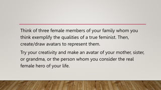 Think of three female members of your family whom you
think exemplify the qualities of a true feminist. Then,
create/draw avatars to represent them.
Try your creativity and make an avatar of your mother, sister,
or grandma, or the person whom you consider the real
female hero of your life.
 
