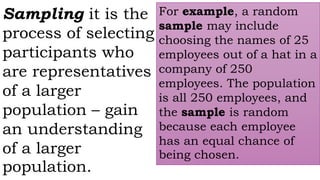 Sampling it is the
process of selecting
participants who
are representatives
of a larger
population – gain
an understanding
of a larger
population.
For example, a random
sample may include
choosing the names of 25
employees out of a hat in a
company of 250
employees. The population
is all 250 employees, and
the sample is random
because each employee
has an equal chance of
being chosen.
 
