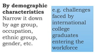 By demographic
characteristics
Narrow it down
by age group,
occupation,
ethnic group,
gender, etc.
e.g. challenges
faced by
international
college
graduates
entering the
workforce
 