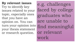 By relevant issues
Try to identify key
issues related to your
topic, especially ones
that you have an
opinion on. You can
turn your opinion into
your thesis statement
or research question.
e.g. challenges
faced by college
graduates who
are unable to
find meaningful
or relevant
work
 