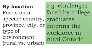 By location
Focus on a
specific country,
province, city, or
type of
environment
(rural vs. urban).
e.g. challenges
faced by college
graduates
entering the
workforce in
rural Ontario
 