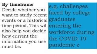 By timeframe
Decide whether you
want to study recent
events or a historical
time period. This will
also help you decide
how current the
information you use
must be.
e.g. challenges
faced by college
graduates
entering the
workforce during
the COVID-19
pandemic z
 