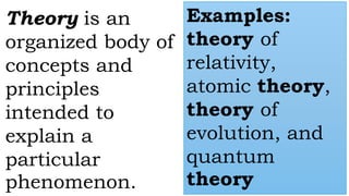 Theory is an
organized body of
concepts and
principles
intended to
explain a
particular
phenomenon.
Examples:
theory of
relativity,
atomic theory,
theory of
evolution, and
quantum
theory
 