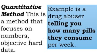 Quantitative
Method This is
a method that
focuses on
numbers,
objective hard
data.
Example is a
drug abuser
telling you
how many pills
they consume
per week.
 