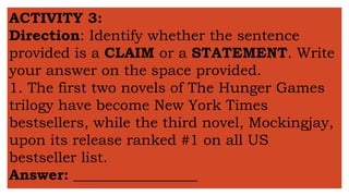 ACTIVITY 3:
Direction: Identify whether the sentence
provided is a CLAIM or a STATEMENT. Write
your answer on the space provided.
1. The first two novels of The Hunger Games
trilogy have become New York Times
bestsellers, while the third novel, Mockingjay,
upon its release ranked #1 on all US
bestseller list.
Answer: _________________
 